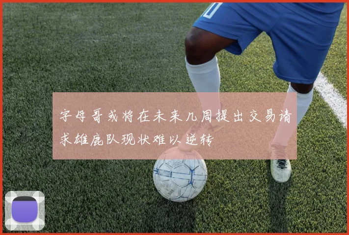 字母哥或将在未来几周提出交易请求雄鹿队现状难以逆转