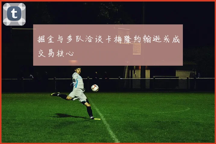 掘金与多队洽谈卡梅隆约翰逊或成交易核心
