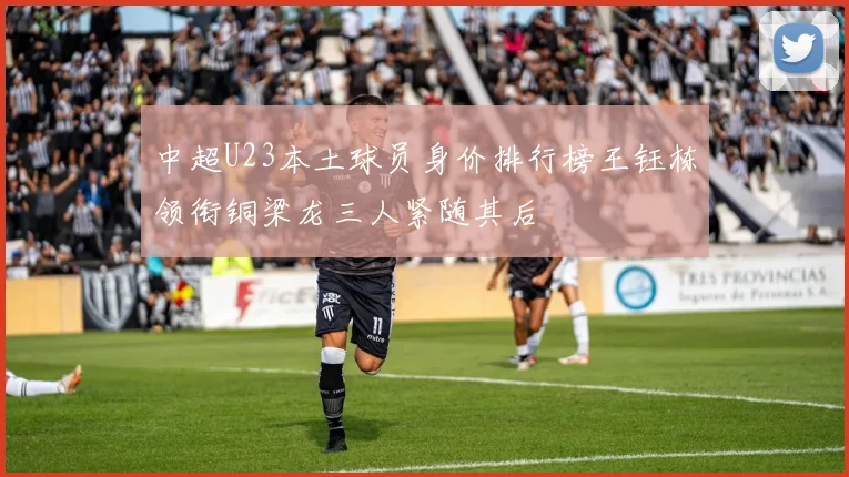 中超U23本土球员身价排行榜王钰栋领衔铜梁龙三人紧随其后