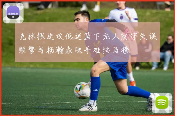 克林根进攻低迷篮下无人防守失误频繁与杨瀚森联手难挡马穆