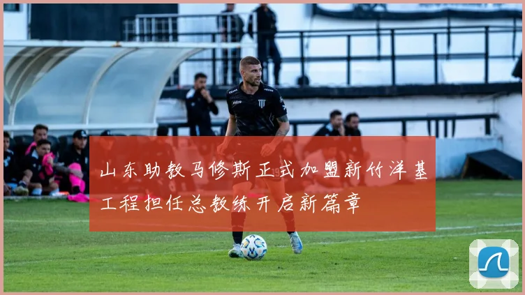 山东助教马修斯正式加盟新竹洋基工程担任总教练开启新篇章