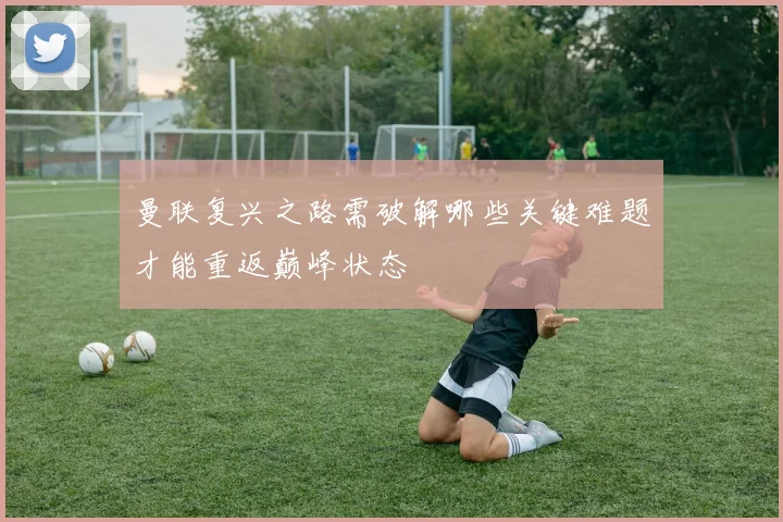 曼联复兴之路需破解哪些关键难题才能重返巅峰状态