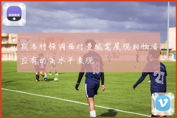 斯洛特强调面对曼城需展现利物浦应有的高水平表现