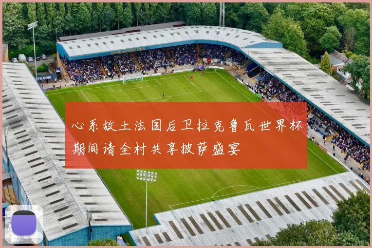 心系故土法国后卫拉克鲁瓦世界杯期间请全村共享披萨盛宴