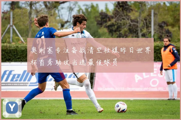奥利塞专注备战清空社媒昨日世界杯首秀助攻当选最佳球员
