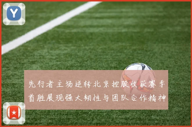 先行者主场逆转北京控股收获赛季首胜展现强大韧性与团队合作精神