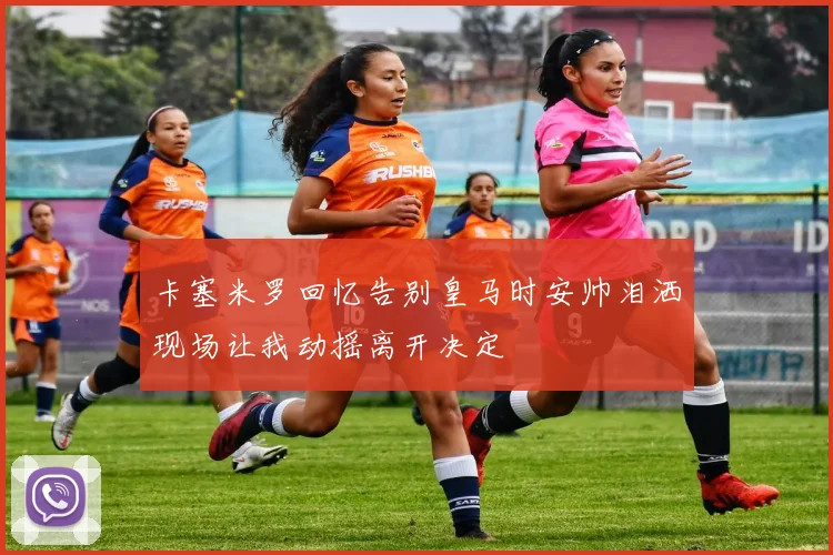 卡塞米罗回忆告别皇马时安帅泪洒现场让我动摇离开决定
