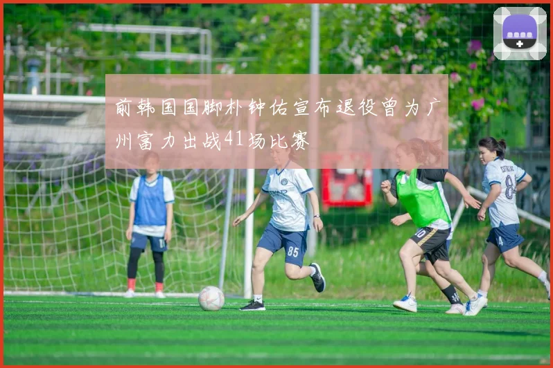 前韩国国脚朴钟佑宣布退役曾为广州富力出战41场比赛