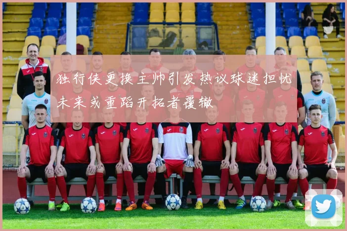 独行侠更换主帅引发热议球迷担忧未来或重蹈开拓者覆辙