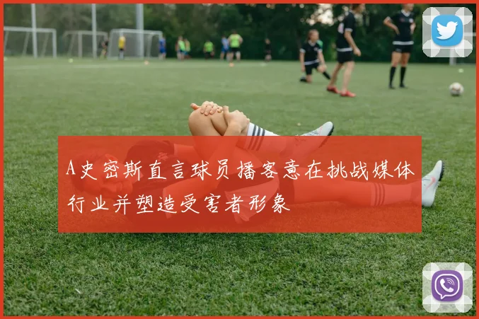 A史密斯直言球员播客意在挑战媒体行业并塑造受害者形象