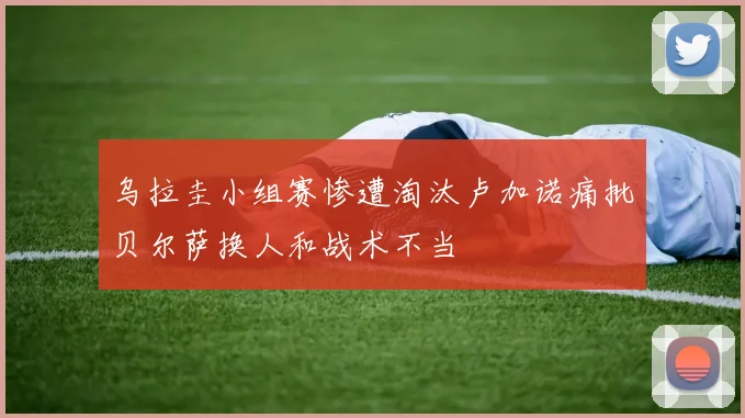 乌拉圭小组赛惨遭淘汰卢加诺痛批贝尔萨换人和战术不当
