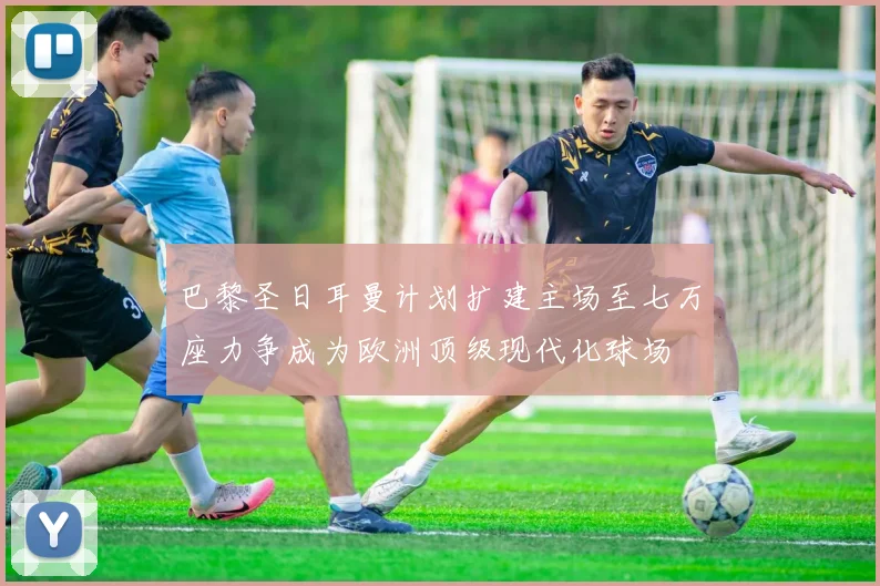 巴黎圣日耳曼计划扩建主场至七万座力争成为欧洲顶级现代化球场