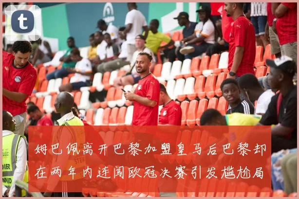 姆巴佩离开巴黎加盟皇马后巴黎却在两年内连闯欧冠决赛引发尴尬局面
