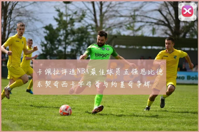 卡佩拉评选NBA最佳球员五强恩比德东契奇西卡字母哥与约基奇争辉