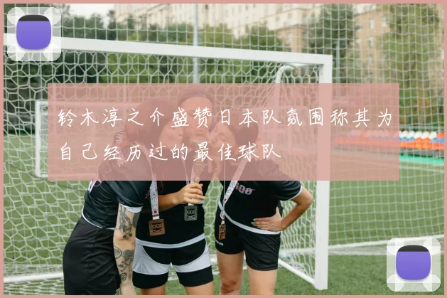 铃木淳之介盛赞日本队氛围称其为自己经历过的最佳球队