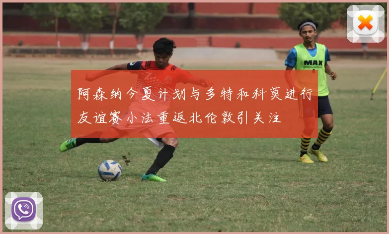 阿森纳今夏计划与多特和科莫进行友谊赛小法重返北伦敦引关注