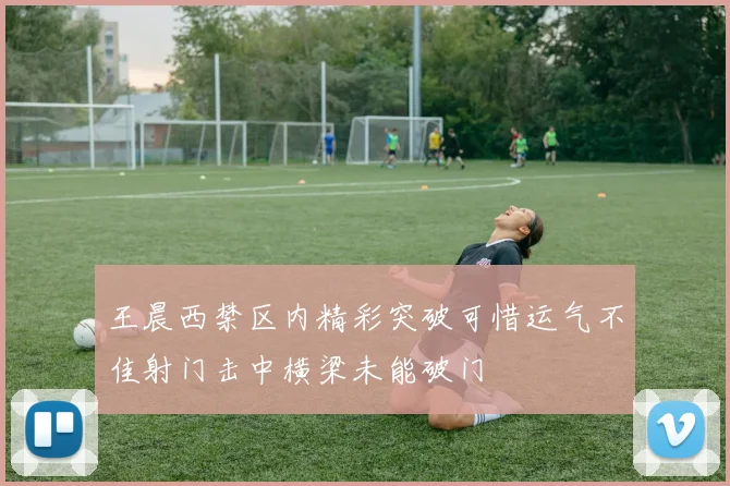 王晨西禁区内精彩突破可惜运气不佳射门击中横梁未能破门