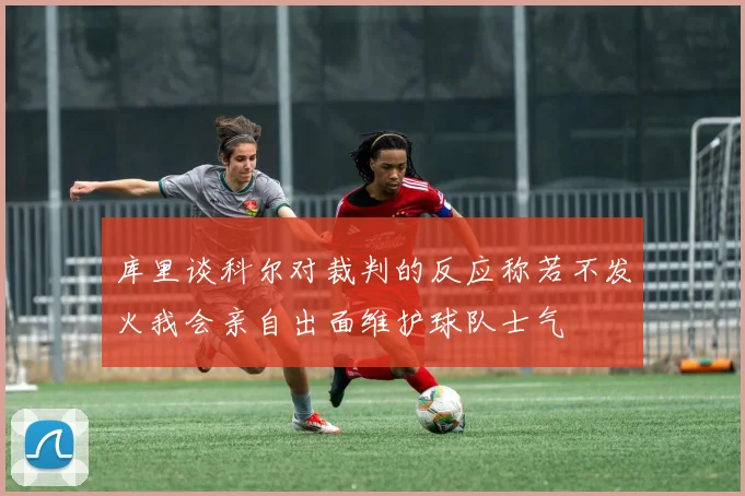库里谈科尔对裁判的反应称若不发火我会亲自出面维护球队士气