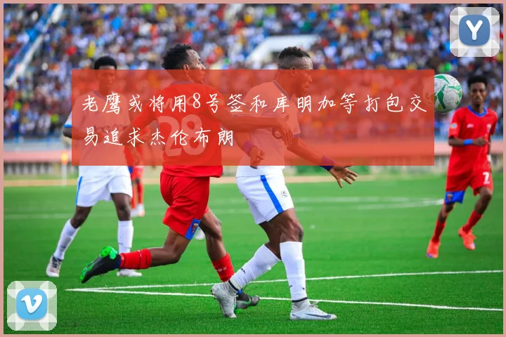 老鹰或将用8号签和库明加等打包交易追求杰伦布朗