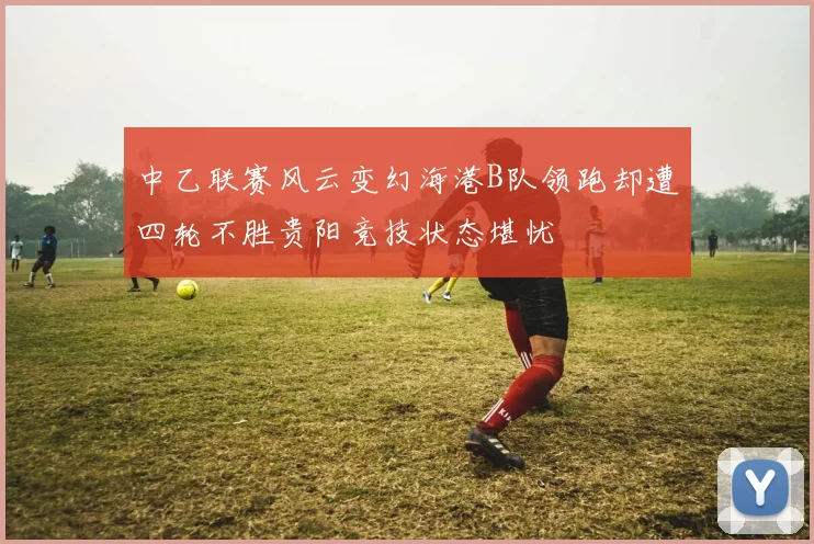 中乙联赛风云变幻海港B队领跑却遭四轮不胜贵阳竞技状态堪忧