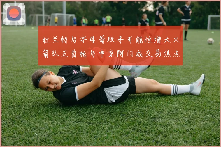 杜兰特与字母哥联手可能性增大火箭队五首轮与申京阿门成交易焦点