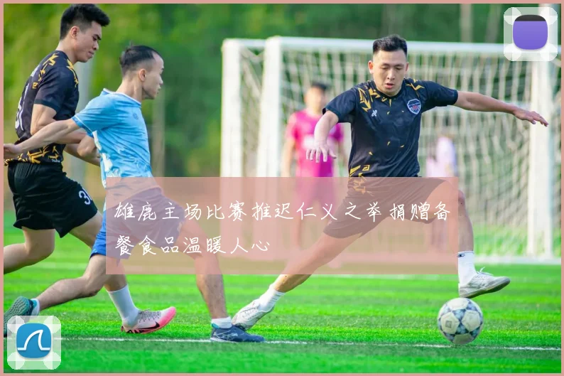 雄鹿主场比赛推迟仁义之举捐赠备餐食品温暖人心
