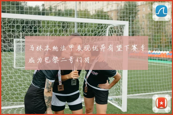 马林本轮法甲表现优异有望下赛季成为巴黎二号门将